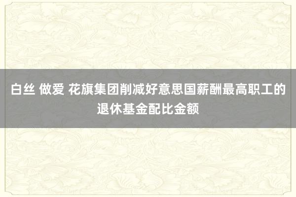 白丝 做爱 花旗集团削减好意思国薪酬最高职工的退休基金配比金额