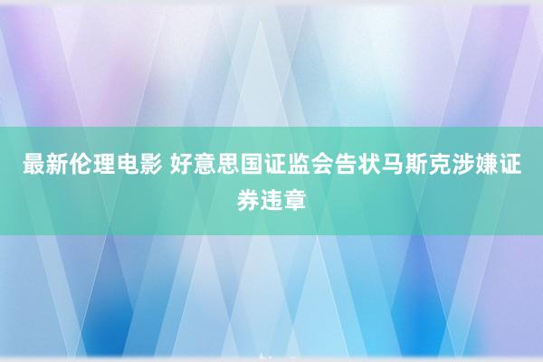 最新伦理电影 好意思国证监会告状马斯克涉嫌证券违章