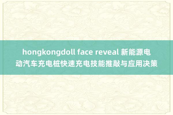 hongkongdoll face reveal 新能源电动汽车充电桩快速充电技能推敲与应用决策