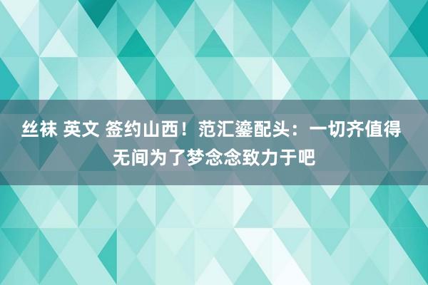 丝袜 英文 签约山西！范汇鎏配头：一切齐值得 无间为了梦念念致力于吧