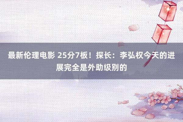 最新伦理电影 25分7板！探长：李弘权今天的进展完全是外助级别的