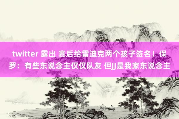 twitter 露出 赛后给雷迪克两个孩子签名！保罗：有些东说念主仅仅队友 但JJ是我家东说念主