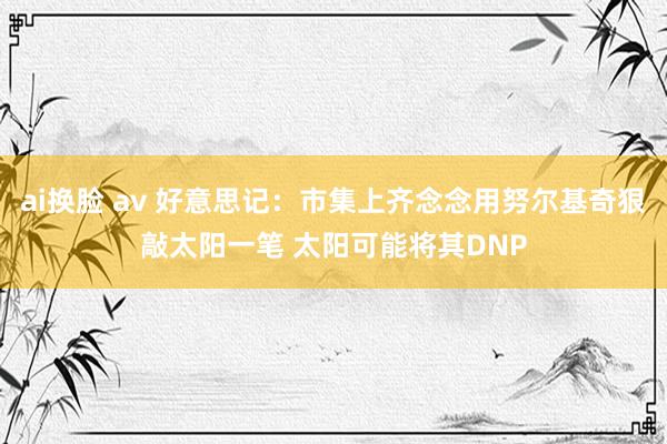 ai换脸 av 好意思记：市集上齐念念用努尔基奇狠敲太阳一笔 太阳可能将其DNP