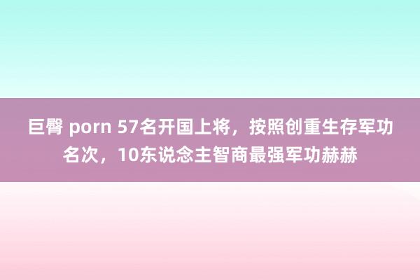 巨臀 porn 57名开国上将，按照创重生存军功名次，10东说念主智商最强军功赫赫