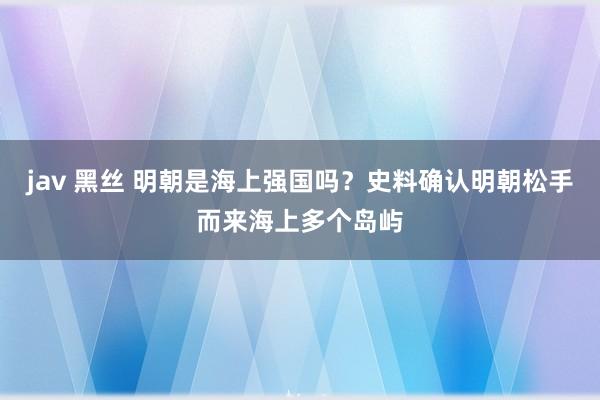 jav 黑丝 明朝是海上强国吗？史料确认明朝松手而来海上多个岛屿