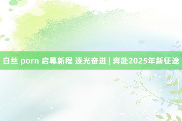 白丝 porn 启幕新程 逐光奋进 | 奔赴2025年新征途