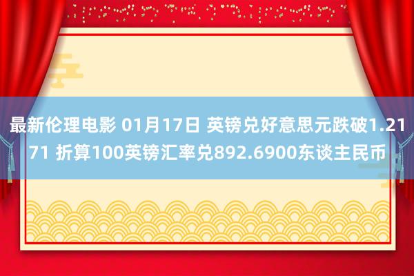 最新伦理电影 01月17日 英镑兑好意思元跌破1.2171 折算100英镑汇率兑892.6900东谈主民币