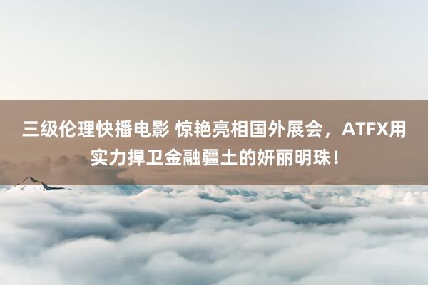 三级伦理快播电影 惊艳亮相国外展会，ATFX用实力捍卫金融疆土的妍丽明珠！