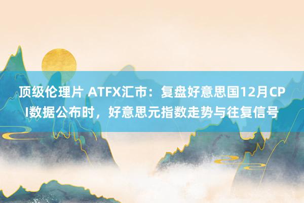 顶级伦理片 ATFX汇市：复盘好意思国12月CPI数据公布时，好意思元指数走势与往复信号