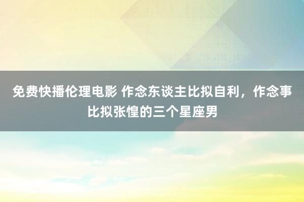 免费快播伦理电影 作念东谈主比拟自利，作念事比拟张惶的三个星座男