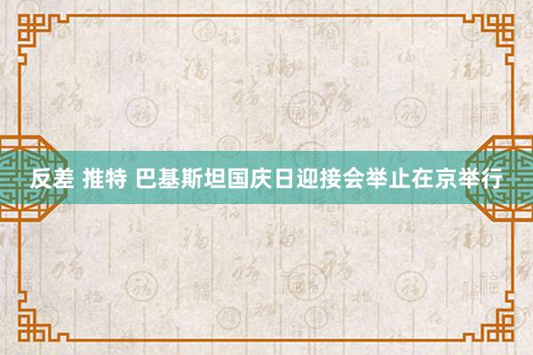 反差 推特 巴基斯坦国庆日迎接会举止在京举行