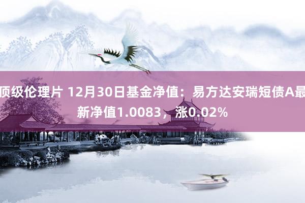 顶级伦理片 12月30日基金净值：易方达安瑞短债A最新净值1.0083，涨0.02%