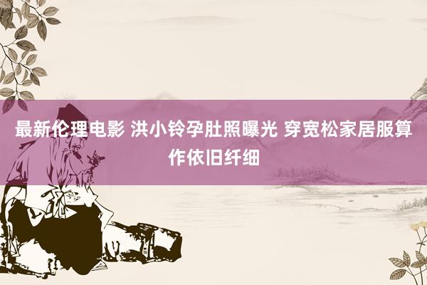 最新伦理电影 洪小铃孕肚照曝光 穿宽松家居服算作依旧纤细