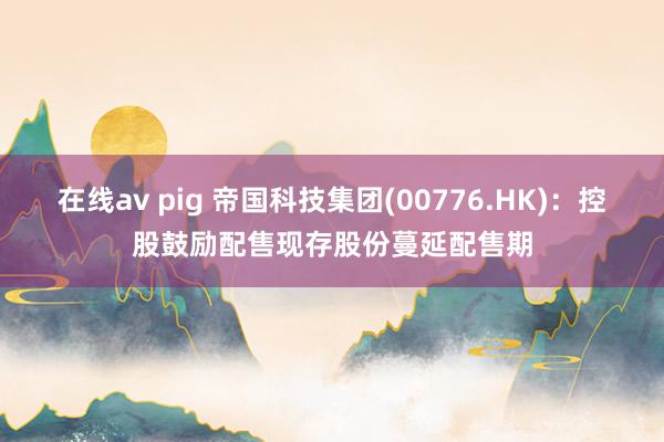 在线av pig 帝国科技集团(00776.HK)：控股鼓励配售现存股份蔓延配售期