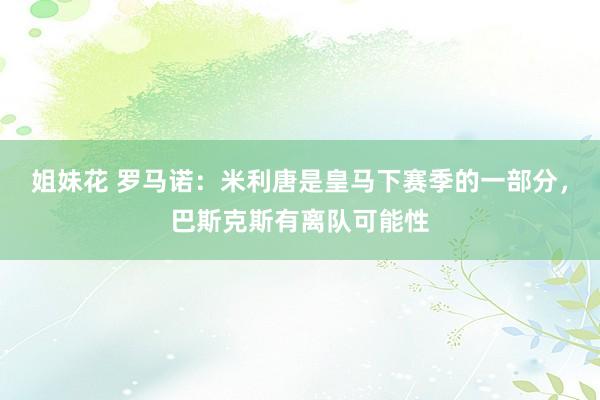姐妹花 罗马诺：米利唐是皇马下赛季的一部分，巴斯克斯有离队可能性