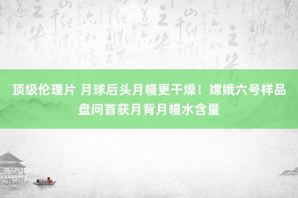 顶级伦理片 月球后头月幔更干燥！嫦娥六号样品盘问首获月背月幔水含量