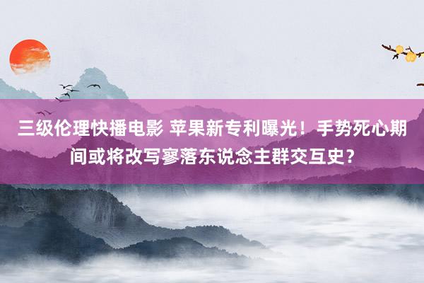 三级伦理快播电影 苹果新专利曝光！手势死心期间或将改写寥落东说念主群交互史？