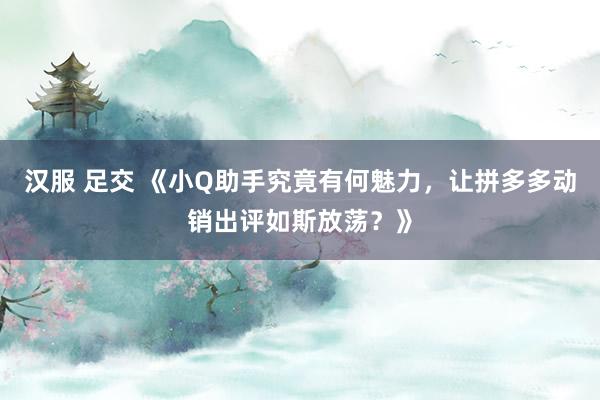 汉服 足交 《小Q助手究竟有何魅力，让拼多多动销出评如斯放荡？》