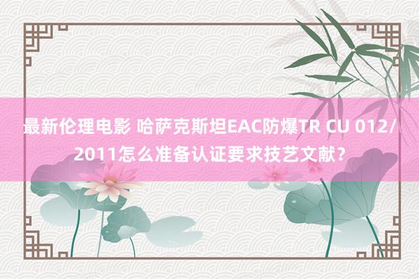 最新伦理电影 哈萨克斯坦EAC防爆TR CU 012/2011怎么准备认证要求技艺文献？