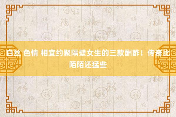 白丝 色情 相宜约聚隔壁女生的三款酬酢！传奇比陌陌还猛些