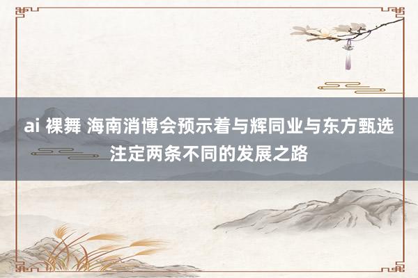 ai 裸舞 海南消博会预示着与辉同业与东方甄选注定两条不同的发展之路