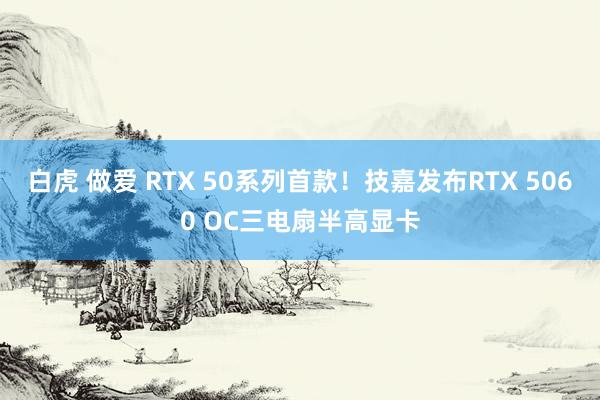 白虎 做爱 RTX 50系列首款！技嘉发布RTX 5060 OC三电扇半高显卡