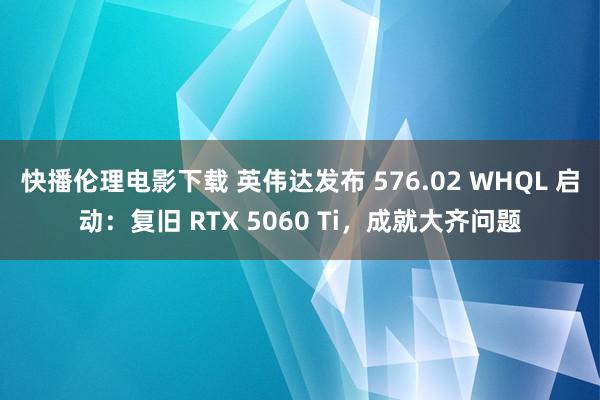快播伦理电影下载 英伟达发布 576.02 WHQL 启动：复旧 RTX 5060 Ti，成就大齐问题