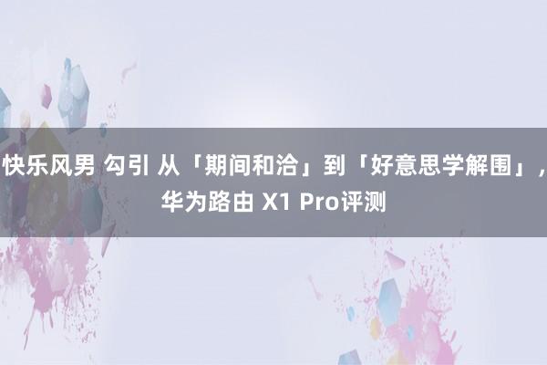 快乐风男 勾引 从「期间和洽」到「好意思学解围」，华为路由 X1 Pro评测