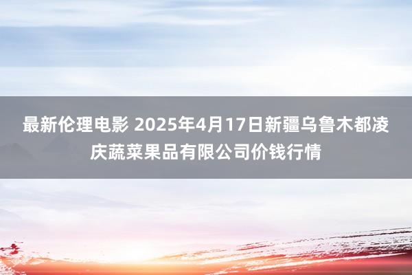 最新伦理电影 2025年4月17日新疆乌鲁木都凌庆蔬菜果品有限公司价钱行情