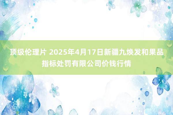 顶级伦理片 2025年4月17日新疆九焕发和果品指标处罚有限公司价钱行情