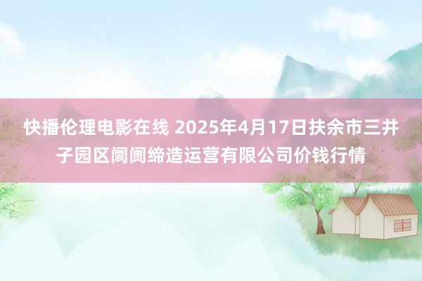 快播伦理电影在线 2025年4月17日扶余市三井子园区阛阓缔造运营有限公司价钱行情