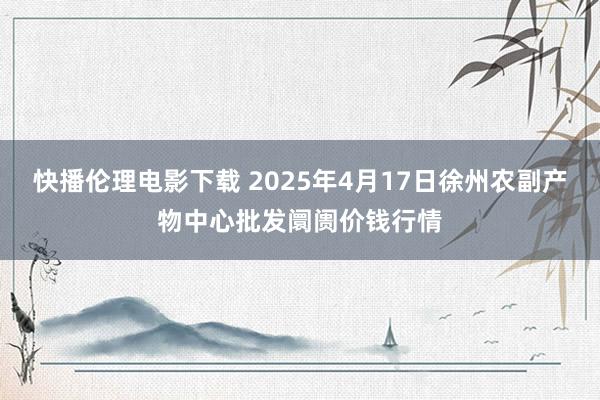 快播伦理电影下载 2025年4月17日徐州农副产物中心批发阛阓价钱行情