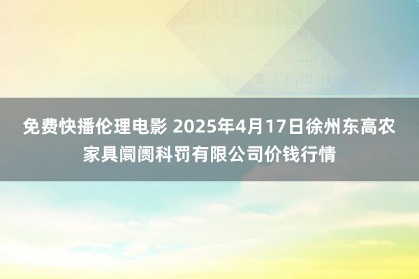 免费快播伦理电影 2025年4月17日徐州东高农家具阛阓科罚有限公司价钱行情