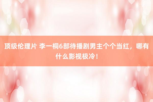 顶级伦理片 李一桐6部待播剧男主个个当红，哪有什么影视极冷！
