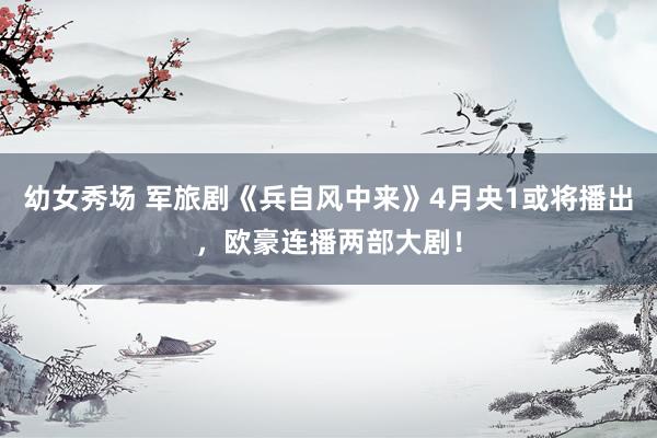 幼女秀场 军旅剧《兵自风中来》4月央1或将播出，欧豪连播两部大剧！