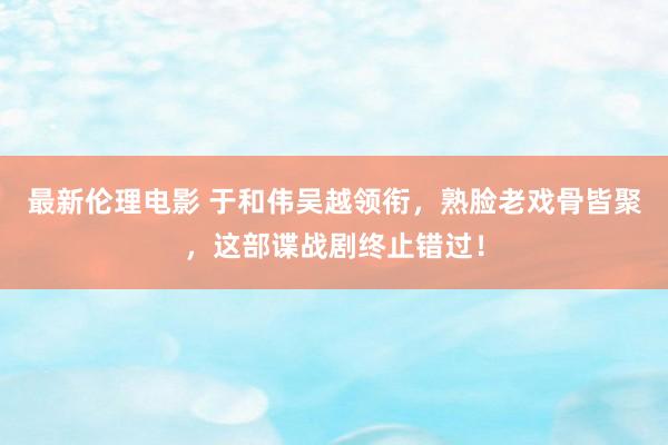 最新伦理电影 于和伟吴越领衔，熟脸老戏骨皆聚，这部谍战剧终止错过！
