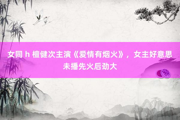 女同 h 檀健次主演《爱情有烟火》，女主好意思未播先火后劲大