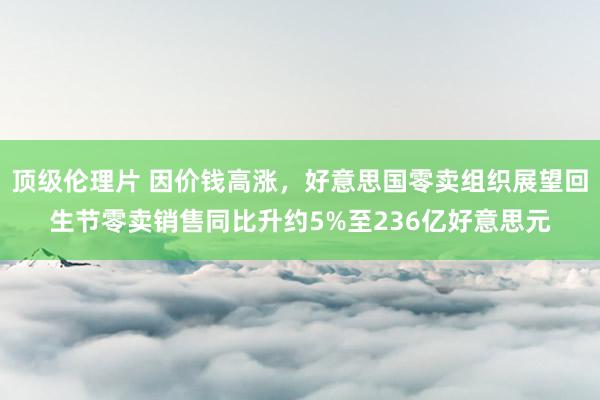 顶级伦理片 因价钱高涨，好意思国零卖组织展望回生节零卖销售同比升约5%至236亿好意思元
