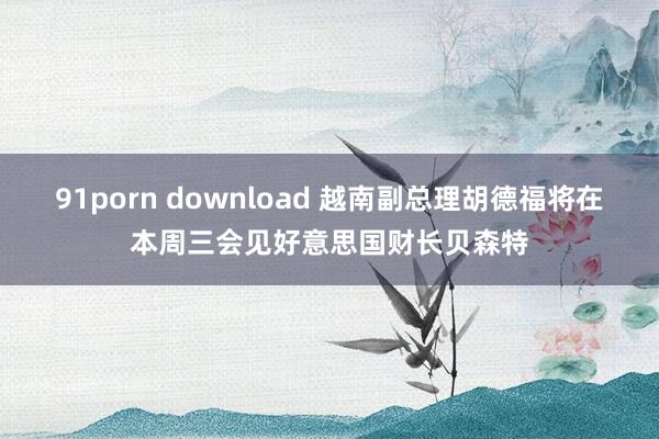 91porn download 越南副总理胡德福将在本周三会见好意思国财长贝森特
