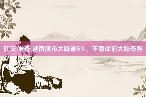 肛交 准备 越南股市大跌逾5%，不息此前大跌态势