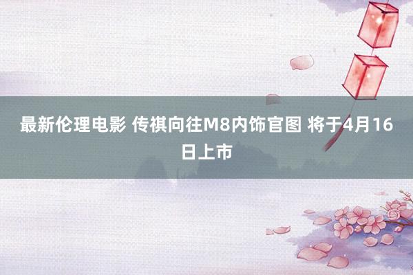 最新伦理电影 传祺向往M8内饰官图 将于4月16日上市