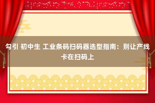 勾引 初中生 工业条码扫码器选型指南：别让产线卡在扫码上