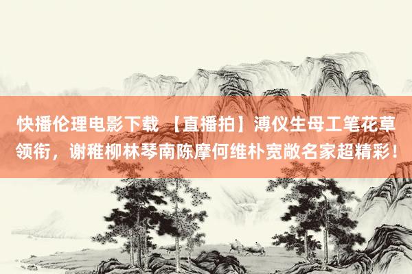 快播伦理电影下载 【直播拍】溥仪生母工笔花草领衔，谢稚柳林琴南陈摩何维朴宽敞名家超精彩！