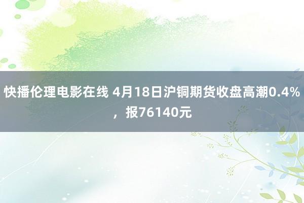 快播伦理电影在线 4月18日沪铜期货收盘高潮0.4%，报76140元