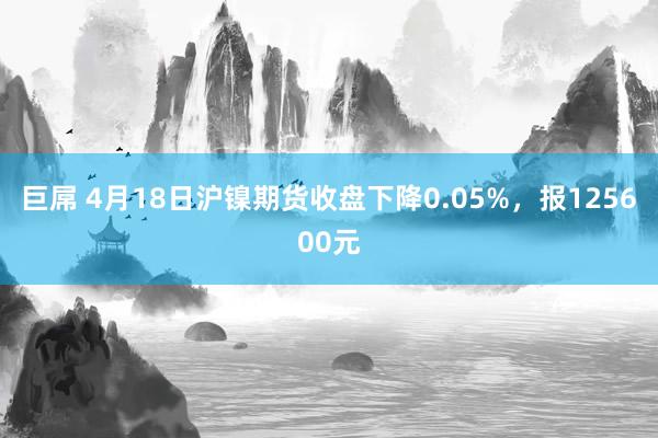 巨屌 4月18日沪镍期货收盘下降0.05%，报125600元