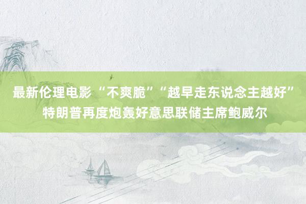 最新伦理电影 “不爽脆”“越早走东说念主越好” 特朗普再度炮轰好意思联储主席鲍威尔