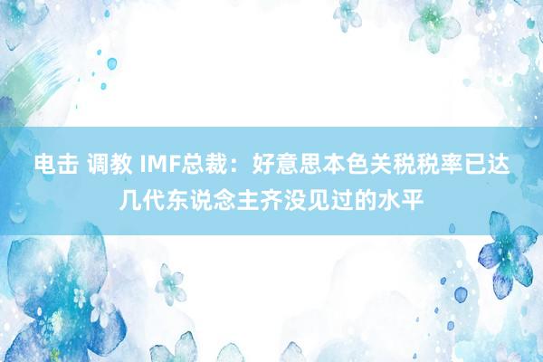 电击 调教 IMF总裁：好意思本色关税税率已达几代东说念主齐没见过的水平