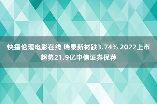 快播伦理电影在线 瑞泰新材跌3.74% 2022上市超募21.9亿中信证券保荐