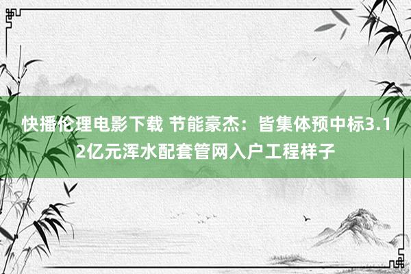 快播伦理电影下载 节能豪杰：皆集体预中标3.12亿元浑水配套管网入户工程样子
