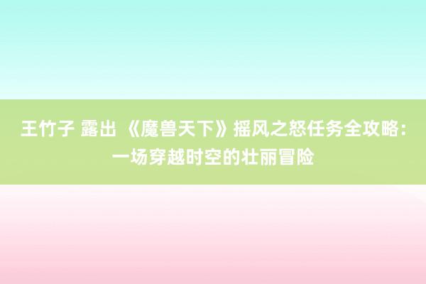 王竹子 露出 《魔兽天下》摇风之怒任务全攻略：一场穿越时空的壮丽冒险